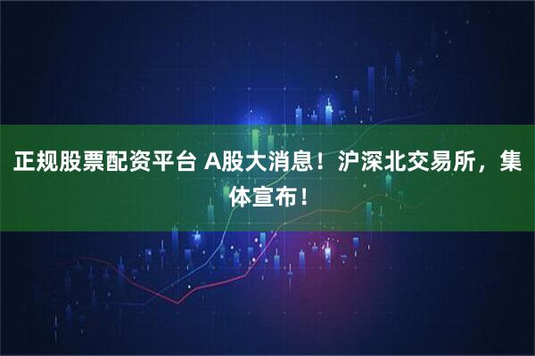 正规股票配资平台 A股大消息！沪深北交易所，集体宣布！