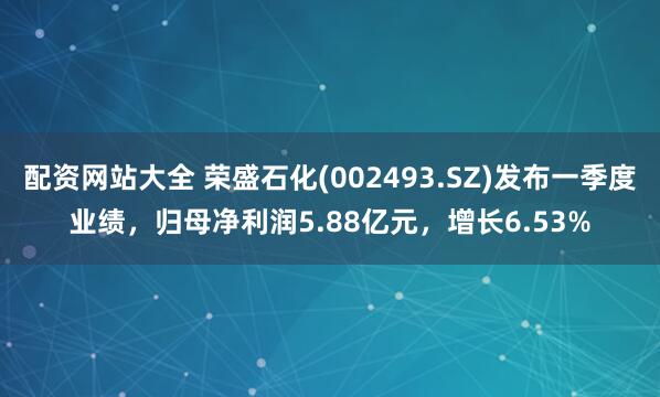配资网站大全 荣盛石化(002493.SZ)发布一季度业绩，归母净利润5.88亿元，增长6.53%