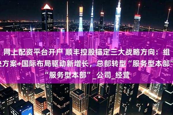 网上配资平台开户 顺丰控股锚定三大战略方向：组织变革+解决方案+国际布局驱动新增长，总部转型“服务型本部”_公司_经营