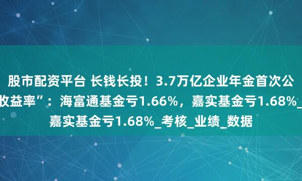 股市配资平台 长钱长投！3.7万亿企业年金首次公布“近三年累计收益率”：海富通基金亏1.66%，嘉实基金亏1.68%_考核_业绩_数据