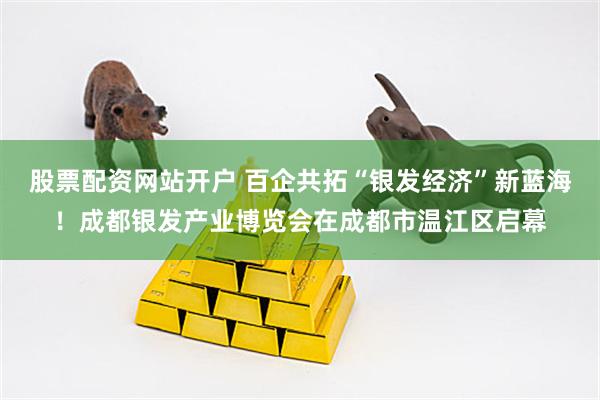 股票配资网站开户 百企共拓“银发经济”新蓝海！成都银发产业博览会在成都市温江区启幕