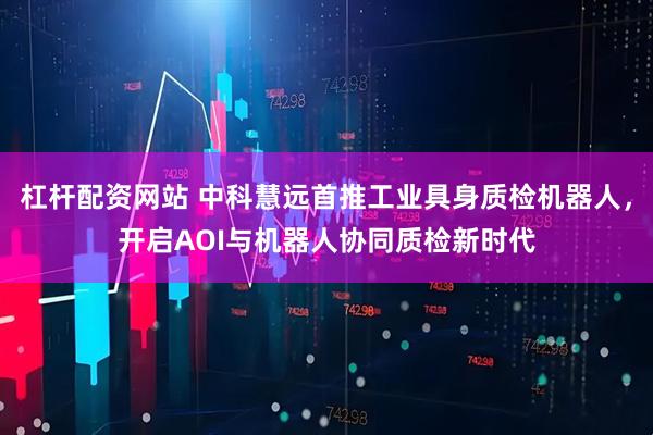 杠杆配资网站 中科慧远首推工业具身质检机器人，开启AOI与机器人协同质检新时代
