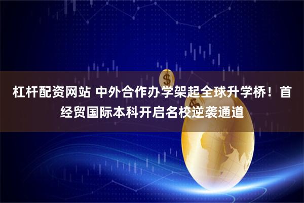 杠杆配资网站 中外合作办学架起全球升学桥！首经贸国际本科开启名校逆袭通道