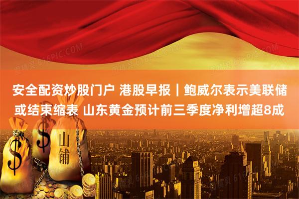 安全配资炒股门户 港股早报｜鲍威尔表示美联储或结束缩表 山东黄金预计前三季度净利增超8成