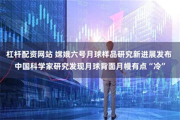 杠杆配资网站 嫦娥六号月球样品研究新进展发布 中国科学家研究发现月球背面月幔有点“冷”