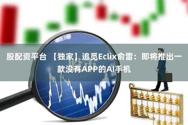 股配资平台 【独家】追觅Eclix俞雷：即将推出一款没有APP的AI手机