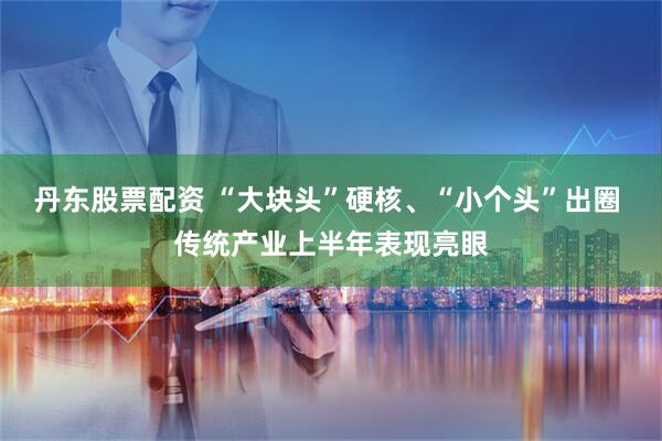 丹东股票配资 “大块头”硬核、“小个头”出圈 传统产业上半年表现亮眼