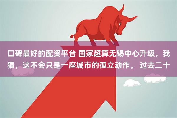 口碑最好的配资平台 国家超算无锡中心升级，我猜，这不会只是一座城市的孤立动作。 过去二十