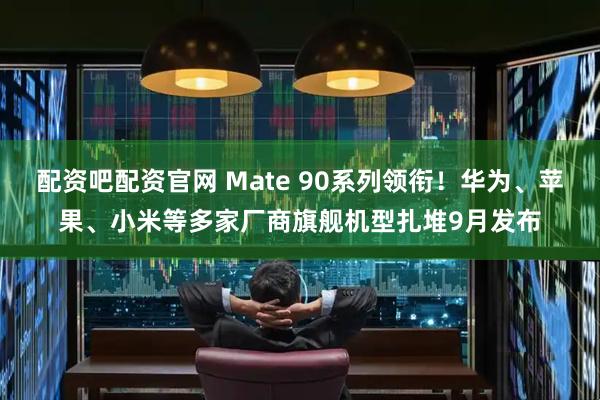 配资吧配资官网 Mate 90系列领衔！华为、苹果、小米等多家厂商旗舰机型扎堆9月发布
